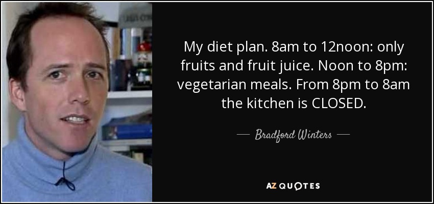 My diet plan. 8am to 12noon: only fruits and fruit juice. Noon to 8pm: vegetarian meals. From 8pm to 8am the kitchen is CLOSED. - Bradford Winters