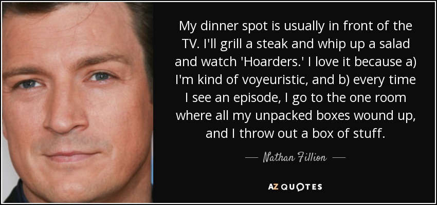 My dinner spot is usually in front of the TV. I'll grill a steak and whip up a salad and watch 'Hoarders.' I love it because a) I'm kind of voyeuristic, and b) every time I see an episode, I go to the one room where all my unpacked boxes wound up, and I throw out a box of stuff. - Nathan Fillion