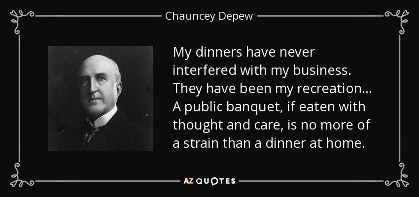 My dinners have never interfered with my business. They have been my recreation. . . A public banquet, if eaten with thought and care, is no more of a strain than a dinner at home. - Chauncey Depew