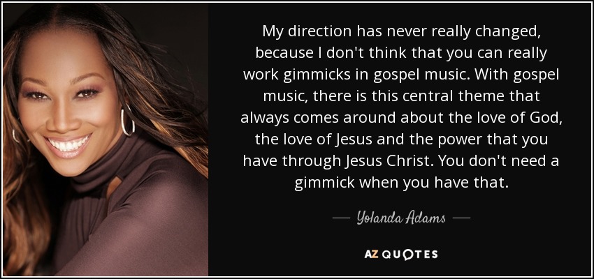 My direction has never really changed, because I don't think that you can really work gimmicks in gospel music. With gospel music, there is this central theme that always comes around about the love of God, the love of Jesus and the power that you have through Jesus Christ. You don't need a gimmick when you have that. - Yolanda Adams
