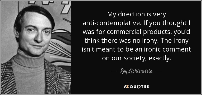 My direction is very anti-contemplative. If you thought I was for commercial products, you'd think there was no irony. The irony isn't meant to be an ironic comment on our society, exactly. - Roy Lichtenstein