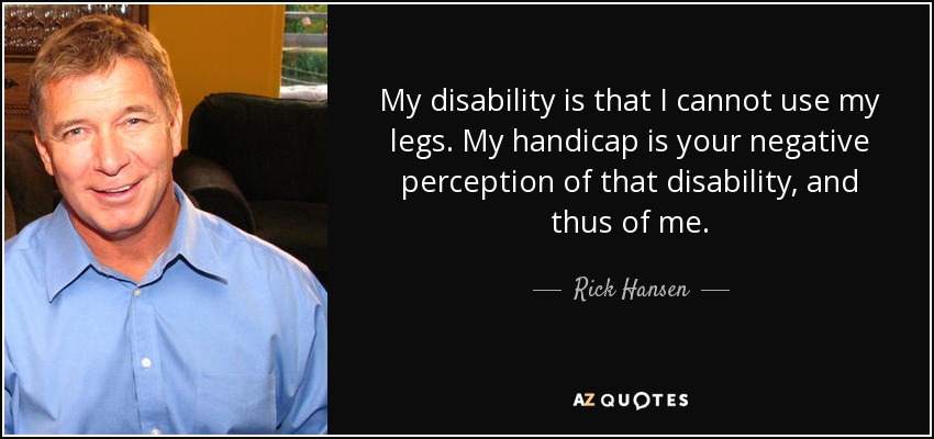 My disability is that I cannot use my legs. My handicap is your negative perception of that disability, and thus of me. - Rick Hansen