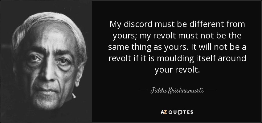 My discord must be different from yours; my revolt must not be the same thing as yours. It will not be a revolt if it is moulding itself around your revolt. - Jiddu Krishnamurti