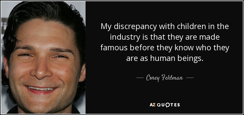 My discrepancy with children in the industry is that they are made famous before they know who they are as human beings. - Corey Feldman