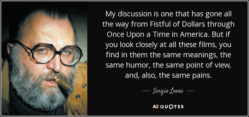 My discussion is one that has gone all the way from Fistful of Dollars through Once Upon a Time in America. But if you look closely at all these films, you find in them the same meanings, the same humor, the same point of view, and, also, the same pains. - Sergio Leone
