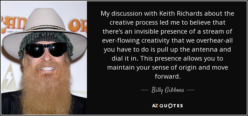 My discussion with Keith Richards about the creative process led me to believe that there's an invisible presence of a stream of ever-flowing creativity that we overhear-all you have to do is pull up the antenna and dial it in. This presence allows you to maintain your sense of origin and move forward. - Billy Gibbons