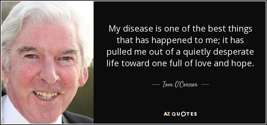 My disease is one of the best things that has happened to me; it has pulled me out of a quietly desperate life toward one full of love and hope. - Tom O'Connor