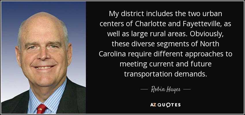 My district includes the two urban centers of Charlotte and Fayetteville, as well as large rural areas. Obviously, these diverse segments of North Carolina require different approaches to meeting current and future transportation demands. - Robin Hayes