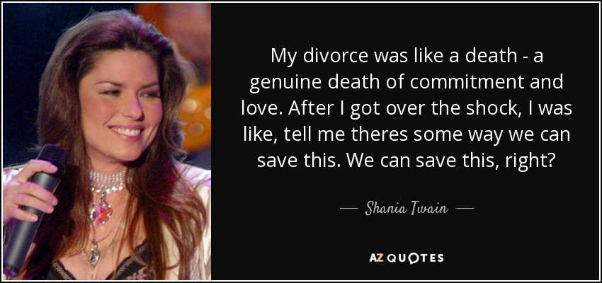 My divorce was like a death - a genuine death of commitment and love. After I got over the shock, I was like, tell me theres some way we can save this. We can save this, right? - Shania Twain
