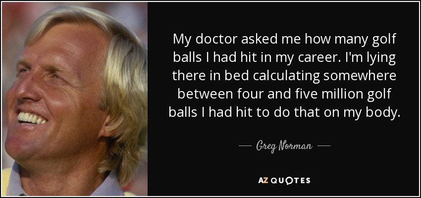 My doctor asked me how many golf balls I had hit in my career. I'm lying there in bed calculating somewhere between four and five million golf balls I had hit to do that on my body. - Greg Norman