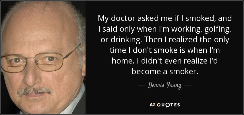 My doctor asked me if I smoked, and I said only when I'm working, golfing, or drinking. Then I realized the only time I don't smoke is when I'm home. I didn't even realize I'd become a smoker. - Dennis Franz