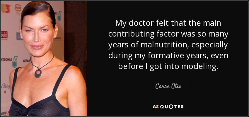 My doctor felt that the main contributing factor was so many years of malnutrition, especially during my formative years, even before I got into modeling. - Carre Otis