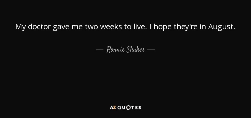 My doctor gave me two weeks to live. I hope they're in August. - Ronnie Shakes