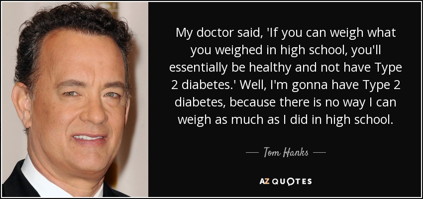My doctor said, 'If you can weigh what you weighed in high school, you'll essentially be healthy and not have Type 2 diabetes.' Well, I'm gonna have Type 2 diabetes, because there is no way I can weigh as much as I did in high school. - Tom Hanks
