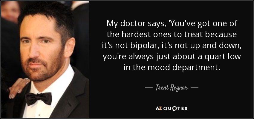 My doctor says, 'You've got one of the hardest ones to treat because it's not bipolar, it's not up and down, you're always just about a quart low in the mood department. - Trent Reznor