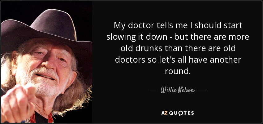 My doctor tells me I should start slowing it down - but there are more old drunks than there are old doctors so let's all have another round. - Willie Nelson