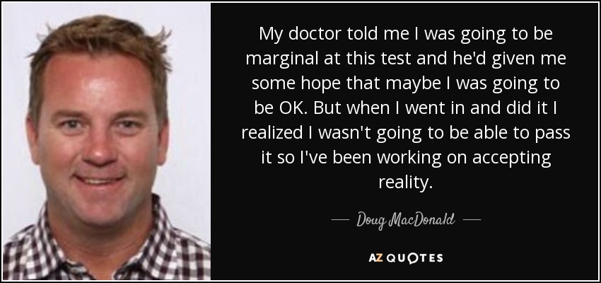 My doctor told me I was going to be marginal at this test and he'd given me some hope that maybe I was going to be OK. But when I went in and did it I realized I wasn't going to be able to pass it so I've been working on accepting reality. - Doug MacDonald
