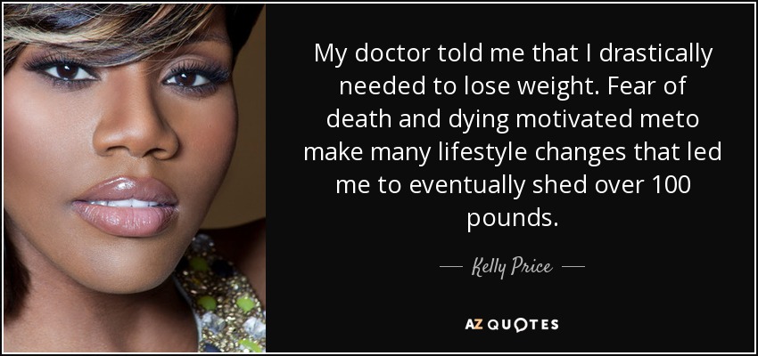 My doctor told me that I drastically needed to lose weight. Fear of death and dying motivated meto make many lifestyle changes that led me to eventually shed over 100 pounds. - Kelly Price