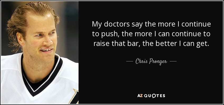 My doctors say the more I continue to push, the more I can continue to raise that bar, the better I can get. - Chris Pronger