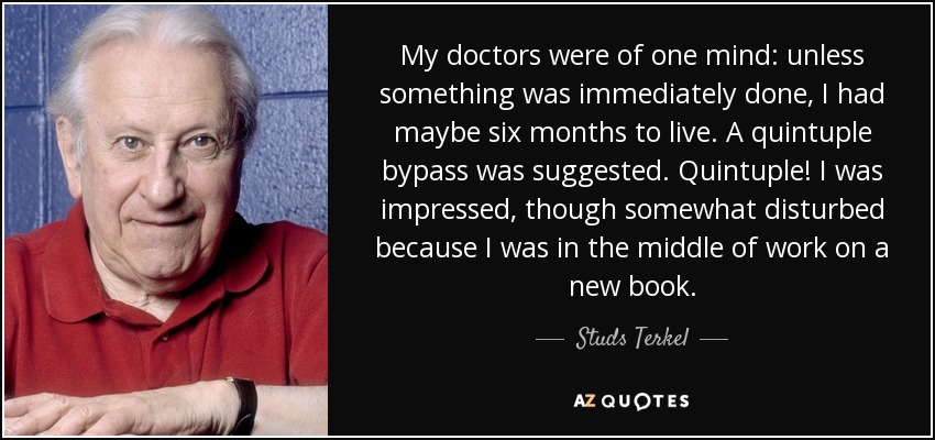 My doctors were of one mind: unless something was immediately done, I had maybe six months to live. A quintuple bypass was suggested. Quintuple! I was impressed, though somewhat disturbed because I was in the middle of work on a new book. - Studs Terkel