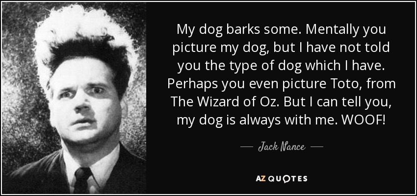 My dog barks some. Mentally you picture my dog, but I have not told you the type of dog which I have. Perhaps you even picture Toto, from The Wizard of Oz. But I can tell you, my dog is always with me. WOOF! - Jack Nance