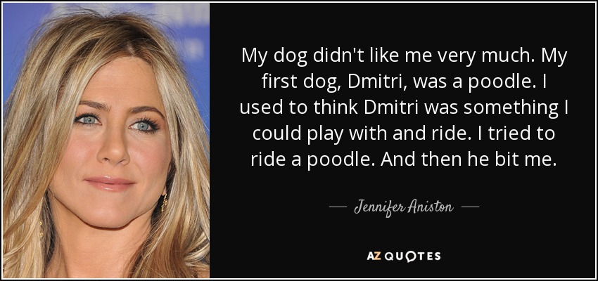My dog didn't like me very much. My first dog, Dmitri, was a poodle. I used to think Dmitri was something I could play with and ride. I tried to ride a poodle. And then he bit me. - Jennifer Aniston