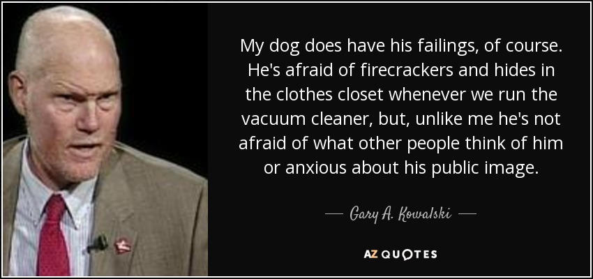 My dog does have his failings, of course. He's afraid of firecrackers and hides in the clothes closet whenever we run the vacuum cleaner, but, unlike me he's not afraid of what other people think of him or anxious about his public image. - Gary A. Kowalski