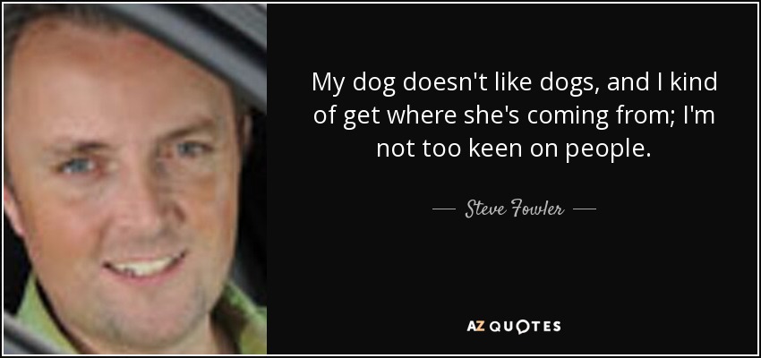 My dog doesn't like dogs, and I kind of get where she's coming from; I'm not too keen on people. - Steve Fowler