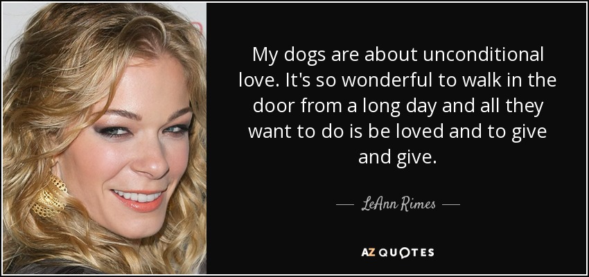 My dogs are about unconditional love. It's so wonderful to walk in the door from a long day and all they want to do is be loved and to give and give. - LeAnn Rimes