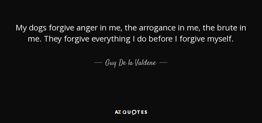 My dogs forgive anger in me, the arrogance in me, the brute in me. They forgive everything I do before I forgive myself. - Guy De la Valdene