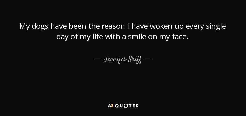 My dogs have been the reason I have woken up every single day of my life with a smile on my face. - Jennifer Skiff