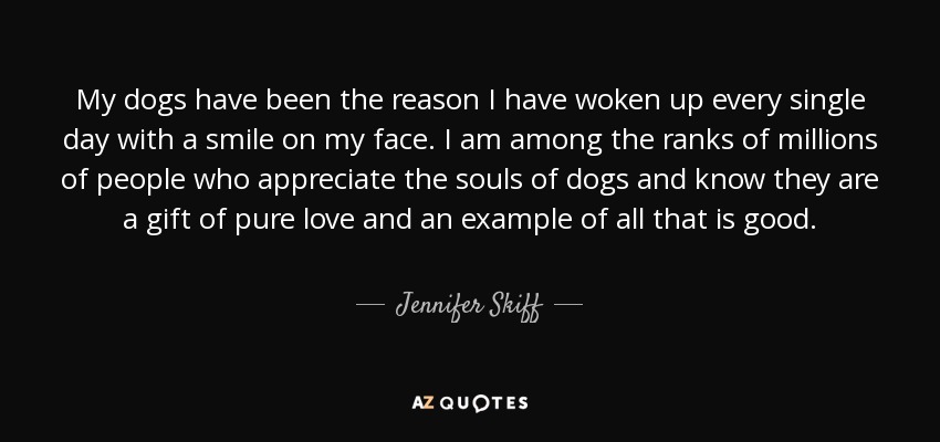 My dogs have been the reason I have woken up every single day with a smile on my face. I am among the ranks of millions of people who appreciate the souls of dogs and know they are a gift of pure love and an example of all that is good. - Jennifer Skiff