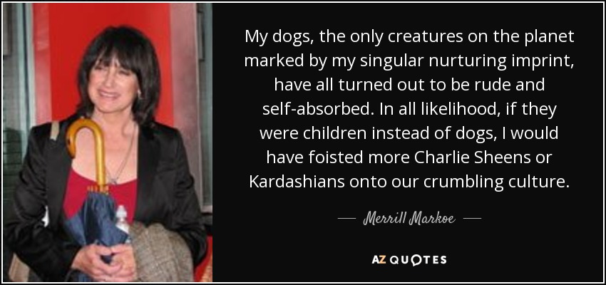 My dogs, the only creatures on the planet marked by my singular nurturing imprint, have all turned out to be rude and self-absorbed. In all likelihood, if they were children instead of dogs, I would have foisted more Charlie Sheens or Kardashians onto our crumbling culture. - Merrill Markoe