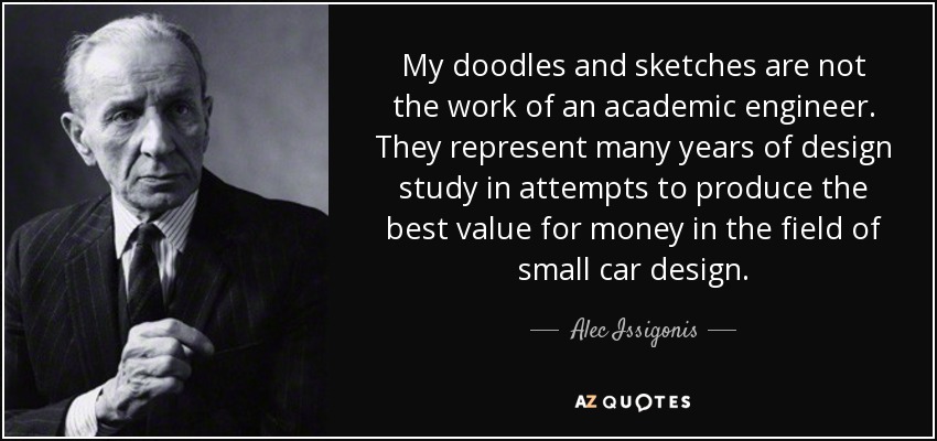 My doodles and sketches are not the work of an academic engineer. They represent many years of design study in attempts to produce the best value for money in the field of small car design. - Alec Issigonis