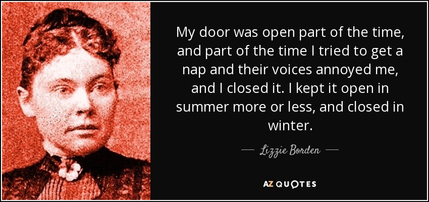 My door was open part of the time, and part of the time I tried to get a nap and their voices annoyed me, and I closed it. I kept it open in summer more or less, and closed in winter. - Lizzie Borden