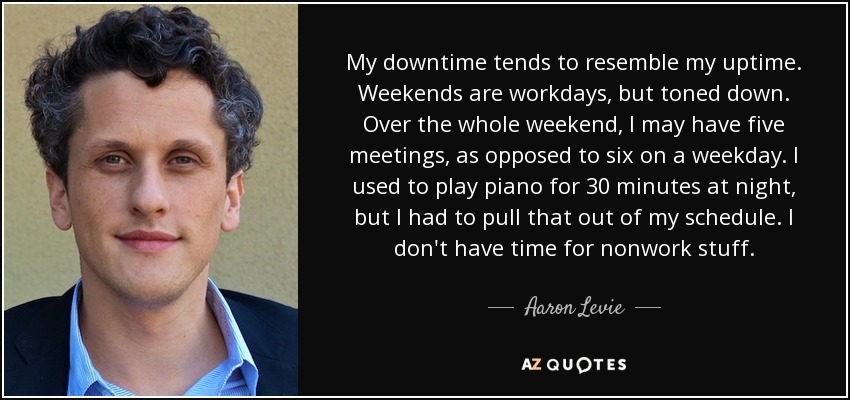 My downtime tends to resemble my uptime. Weekends are workdays, but toned down. Over the whole weekend, I may have five meetings, as opposed to six on a weekday. I used to play piano for 30 minutes at night, but I had to pull that out of my schedule. I don't have time for nonwork stuff. - Aaron Levie