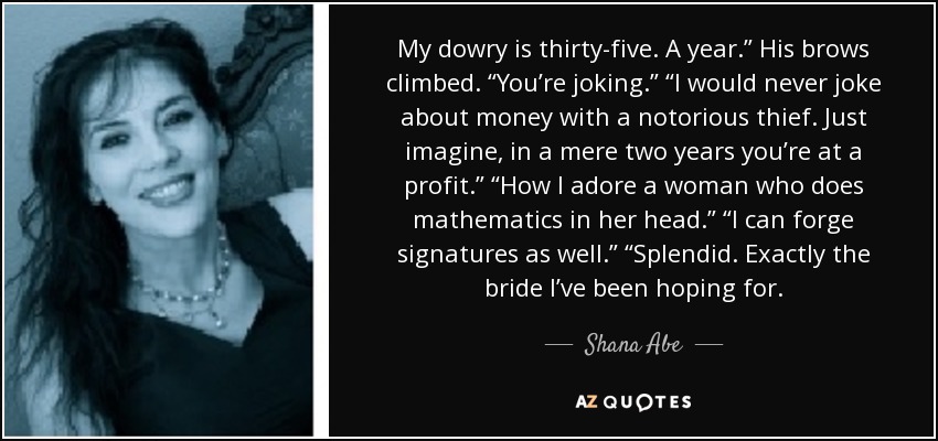 My dowry is thirty-five. A year.” His brows climbed. “You’re joking.” “I would never joke about money with a notorious thief. Just imagine, in a mere two years you’re at a profit.” “How I adore a woman who does mathematics in her head.” “I can forge signatures as well.” “Splendid. Exactly the bride I’ve been hoping for. - Shana Abe