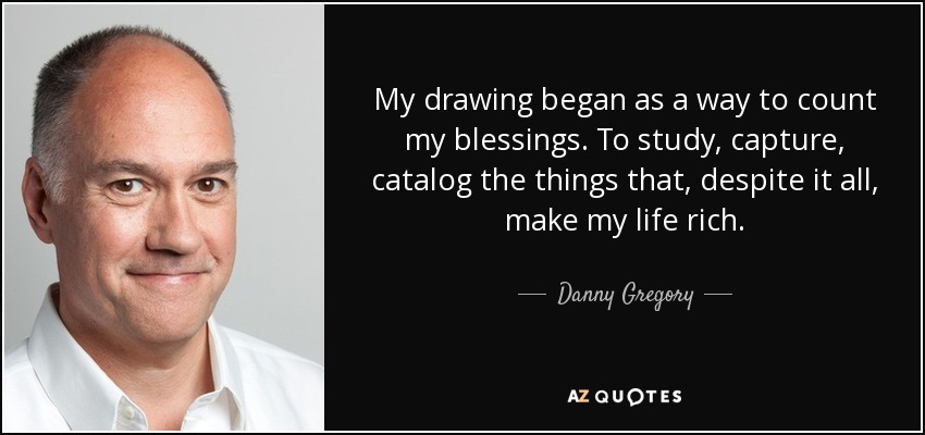 My drawing began as a way to count my blessings. To study, capture, catalog the things that, despite it all, make my life rich. - Danny Gregory