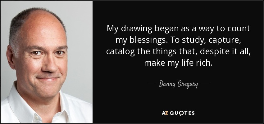 My drawing began as a way to count my blessings. To study, capture, catalog the things that, despite it all, make my life rich. - Danny Gregory