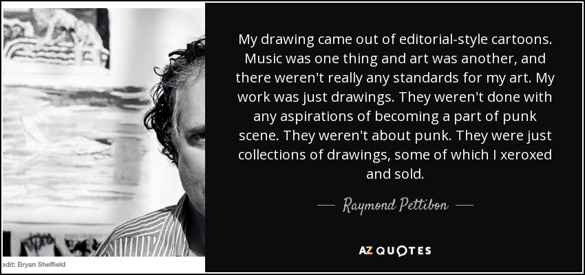 My drawing came out of editorial-style cartoons. Music was one thing and art was another, and there weren't really any standards for my art. My work was just drawings. They weren't done with any aspirations of becoming a part of punk scene. They weren't about punk. They were just collections of drawings, some of which I xeroxed and sold. - Raymond Pettibon