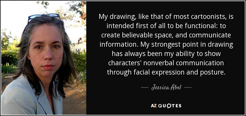 My drawing, like that of most cartoonists, is intended first of all to be functional: to create believable space, and communicate information. My strongest point in drawing has always been my ability to show characters' nonverbal communication through facial expression and posture. - Jessica Abel