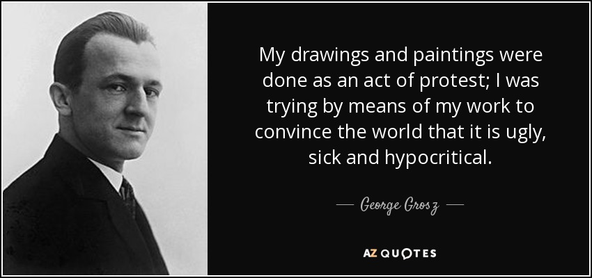My drawings and paintings were done as an act of protest; I was trying by means of my work to convince the world that it is ugly, sick and hypocritical. - George Grosz