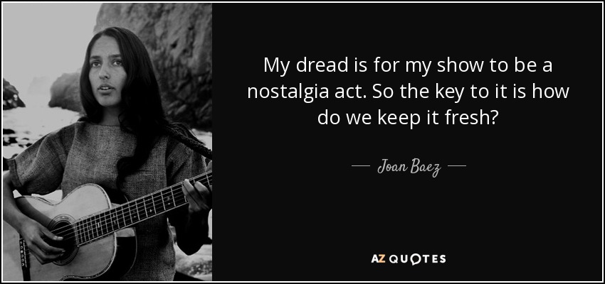 My dread is for my show to be a nostalgia act. So the key to it is how do we keep it fresh? - Joan Baez