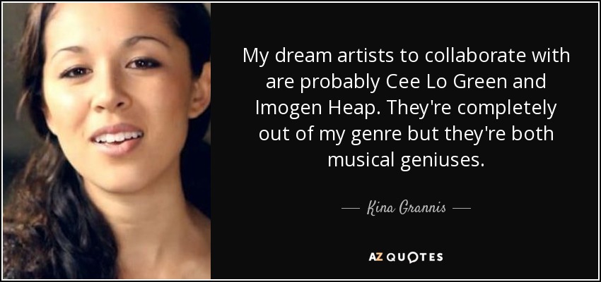 My dream artists to collaborate with are probably Cee Lo Green and Imogen Heap. They're completely out of my genre but they're both musical geniuses. - Kina Grannis