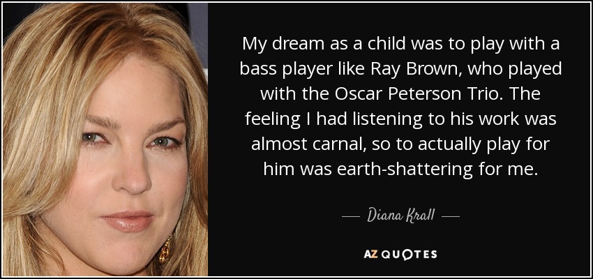 My dream as a child was to play with a bass player like Ray Brown, who played with the Oscar Peterson Trio. The feeling I had listening to his work was almost carnal, so to actually play for him was earth-shattering for me. - Diana Krall