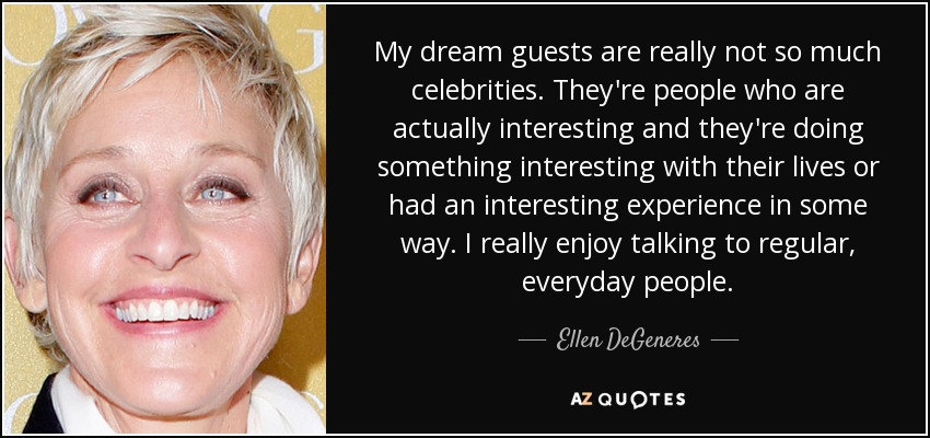 My dream guests are really not so much celebrities. They're people who are actually interesting and they're doing something interesting with their lives or had an interesting experience in some way. I really enjoy talking to regular, everyday people. - Ellen DeGeneres