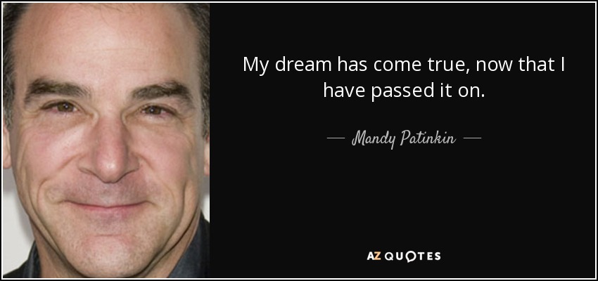My dream has come true, now that I have passed it on. - Mandy Patinkin