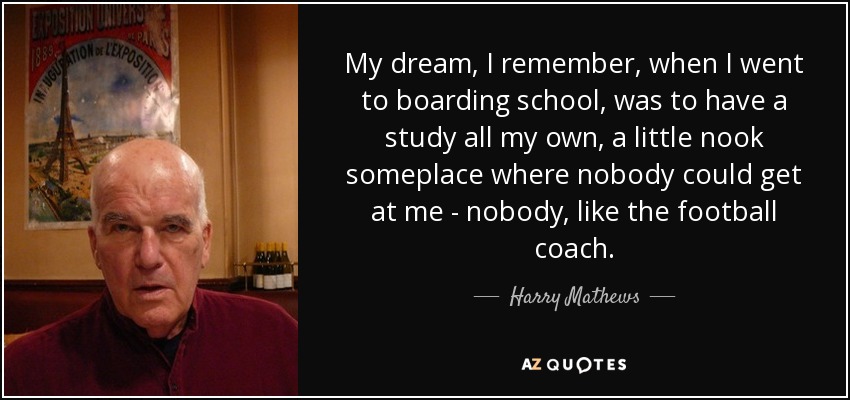 My dream, I remember, when I went to boarding school, was to have a study all my own, a little nook someplace where nobody could get at me - nobody, like the football coach. - Harry Mathews