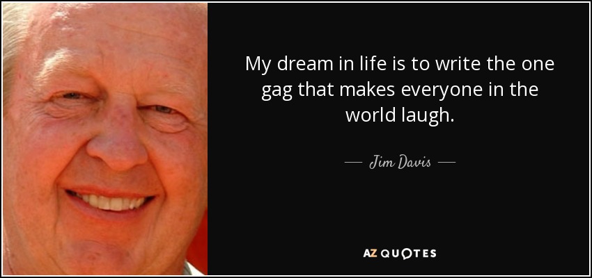 My dream in life is to write the one gag that makes everyone in the world laugh. - Jim Davis