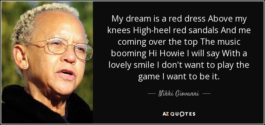My dream is a red dress Above my knees High-heel red sandals And me coming over the top The music booming Hi Howie I will say With a lovely smile I don't want to play the game I want to be it. - Nikki Giovanni
